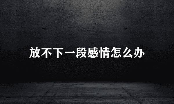 放不下一段感情怎么办