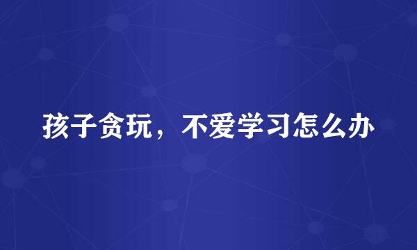 孩子贪玩，不爱学习怎么办
