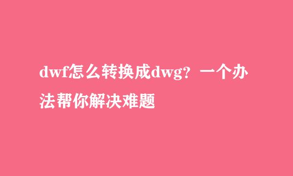 dwf怎么转换成dwg？一个办法帮你解决难题