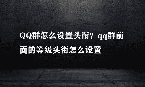 QQ群怎么设置头衔？qq群前面的等级头衔怎么设置