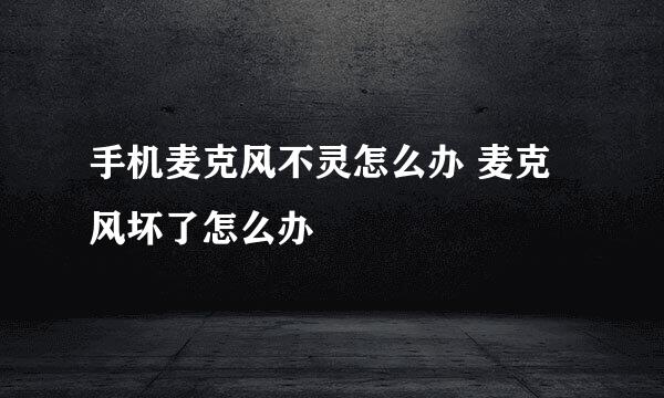 手机麦克风不灵怎么办 麦克风坏了怎么办