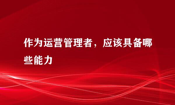 作为运营管理者，应该具备哪些能力