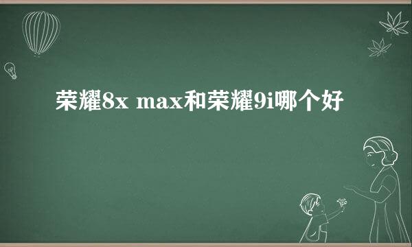 荣耀8x max和荣耀9i哪个好