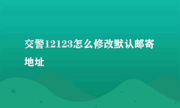 交警12123怎么修改默认邮寄地址