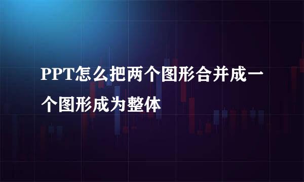 PPT怎么把两个图形合并成一个图形成为整体