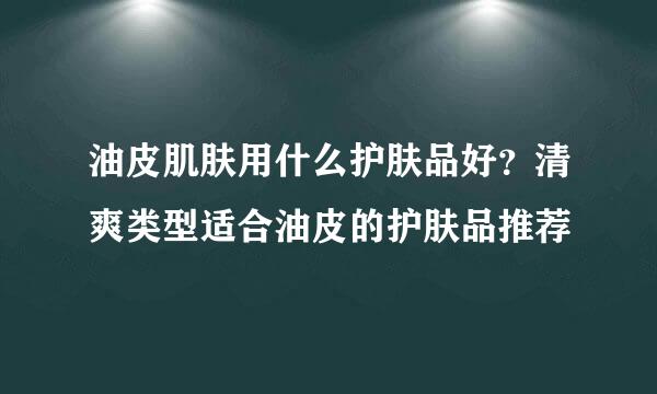 油皮肌肤用什么护肤品好？清爽类型适合油皮的护肤品推荐