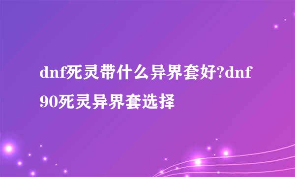 dnf死灵带什么异界套好?dnf90死灵异界套选择