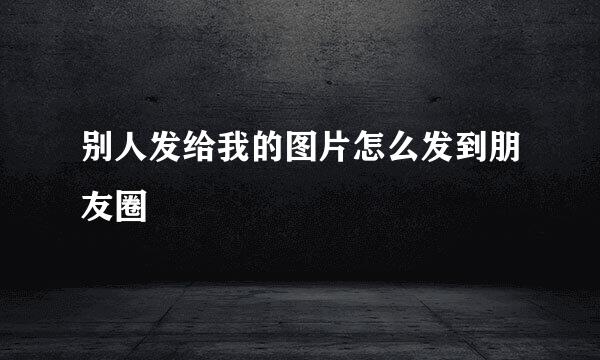 别人发给我的图片怎么发到朋友圈