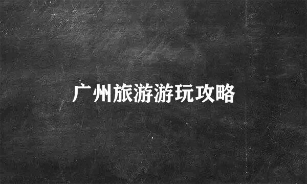 广州旅游游玩攻略
