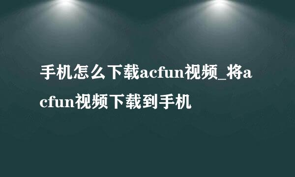 手机怎么下载acfun视频_将acfun视频下载到手机