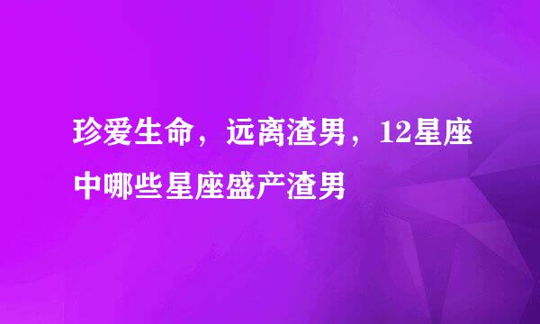 珍爱生命，远离渣男，12星座中哪些星座盛产渣男
