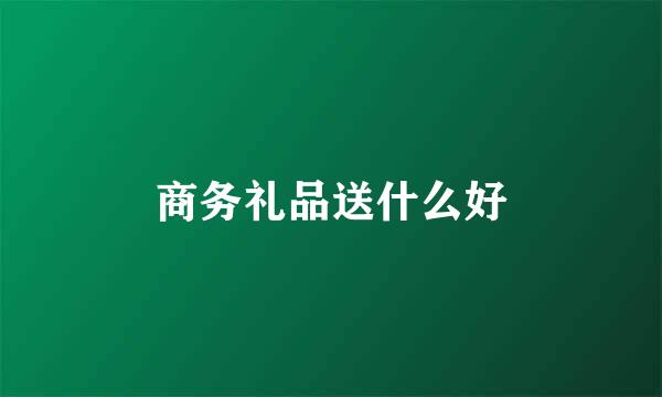 商务礼品送什么好