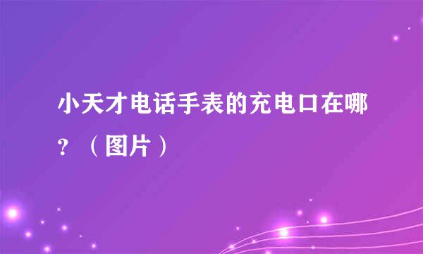 小天才电话手表的充电口在哪？（图片）