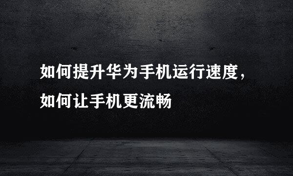 如何提升华为手机运行速度，如何让手机更流畅