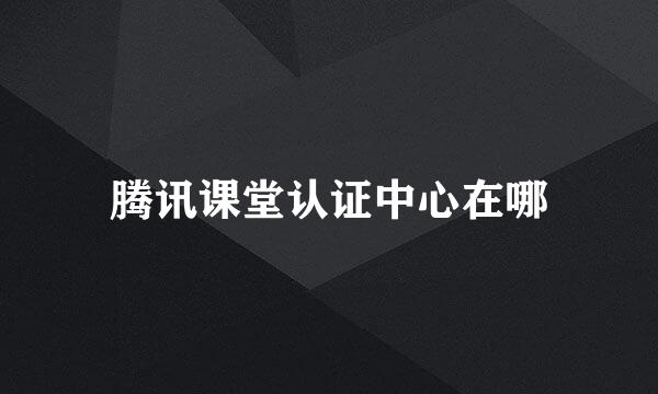 腾讯课堂认证中心在哪