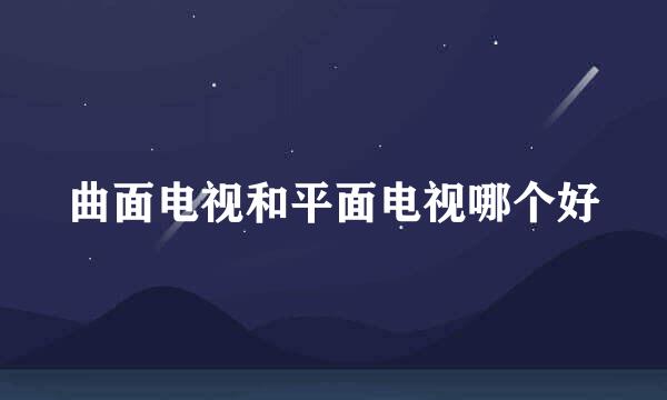 曲面电视和平面电视哪个好