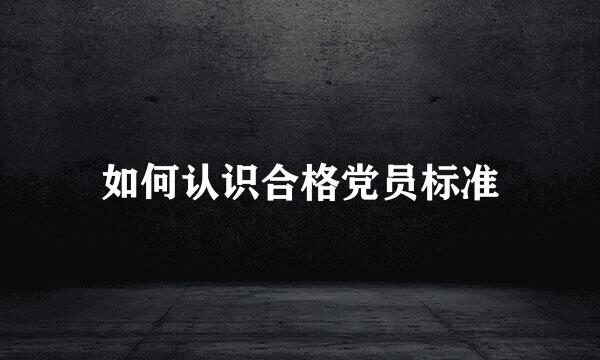 如何认识合格党员标准