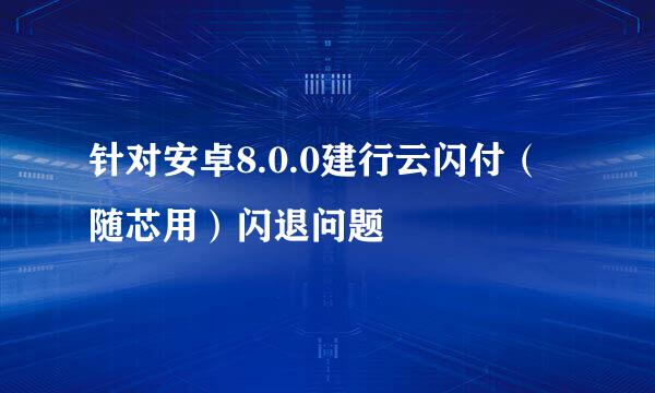 针对安卓8.0.0建行云闪付（随芯用）闪退问题