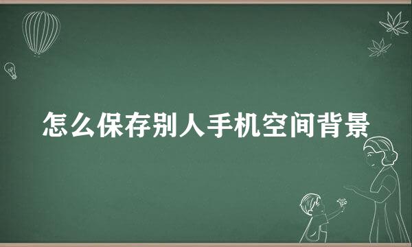 怎么保存别人手机空间背景