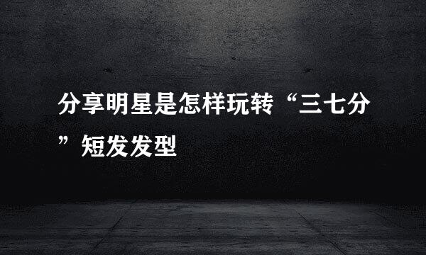 分享明星是怎样玩转“三七分”短发发型