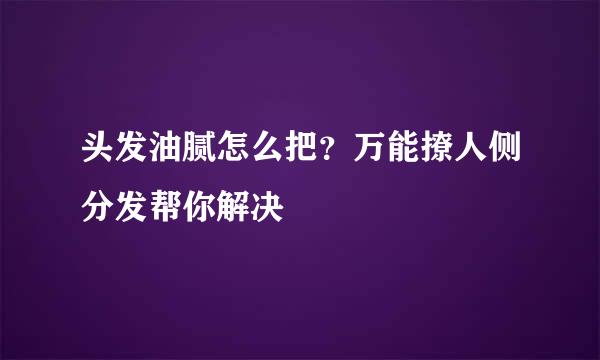 头发油腻怎么把？万能撩人侧分发帮你解决