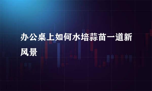 办公桌上如何水培蒜苗一道新风景