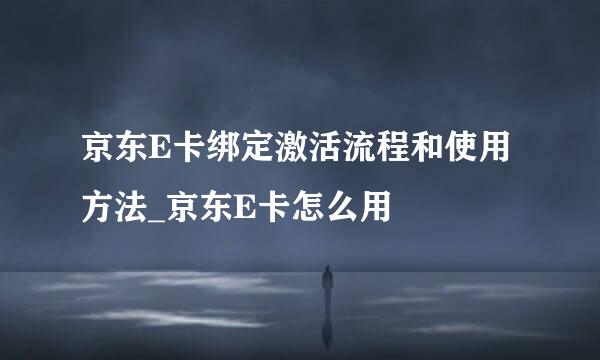 京东E卡绑定激活流程和使用方法_京东E卡怎么用