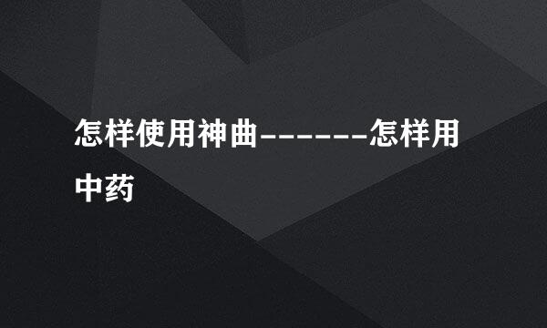 怎样使用神曲------怎样用中药