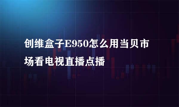 创维盒子E950怎么用当贝市场看电视直播点播
