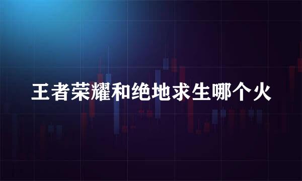 王者荣耀和绝地求生哪个火