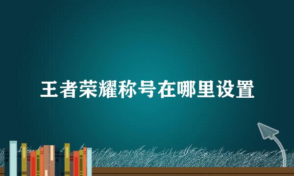 王者荣耀称号在哪里设置