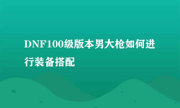 DNF100级版本男大枪如何进行装备搭配