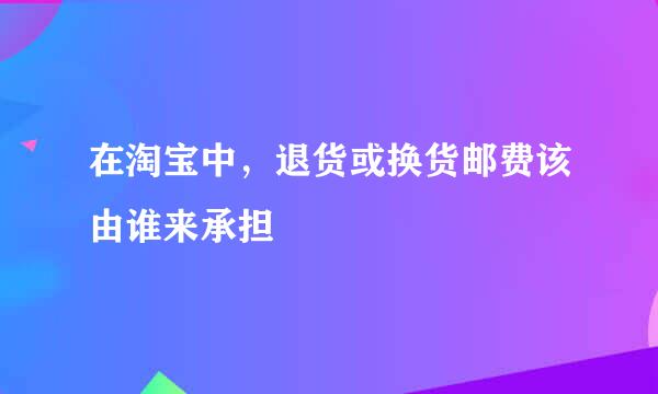 在淘宝中，退货或换货邮费该由谁来承担