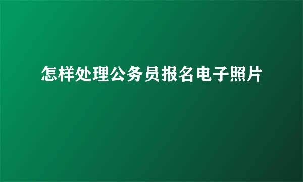怎样处理公务员报名电子照片