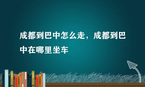 成都到巴中怎么走，成都到巴中在哪里坐车
