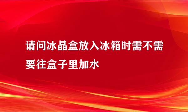 请问冰晶盒放入冰箱时需不需要往盒子里加水