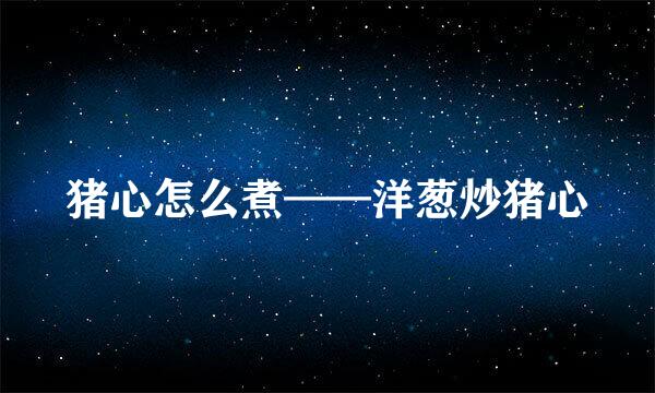 猪心怎么煮——洋葱炒猪心