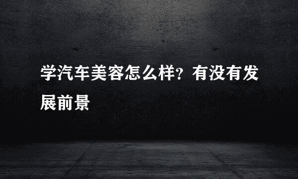 学汽车美容怎么样？有没有发展前景