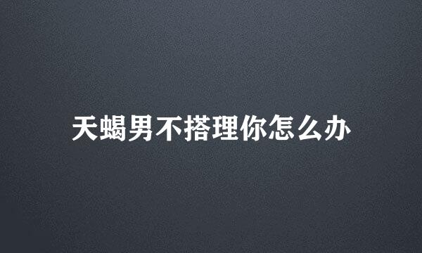 天蝎男不搭理你怎么办