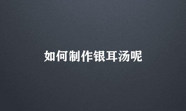 如何制作银耳汤呢