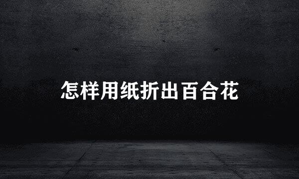 怎样用纸折出百合花