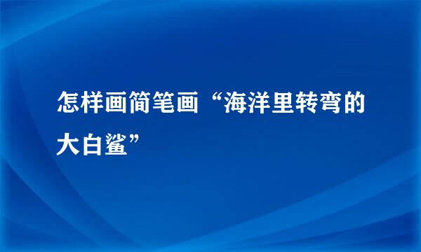 怎样画简笔画“海洋里转弯的大白鲨”