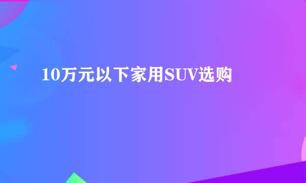 10万元以下家用SUV选购