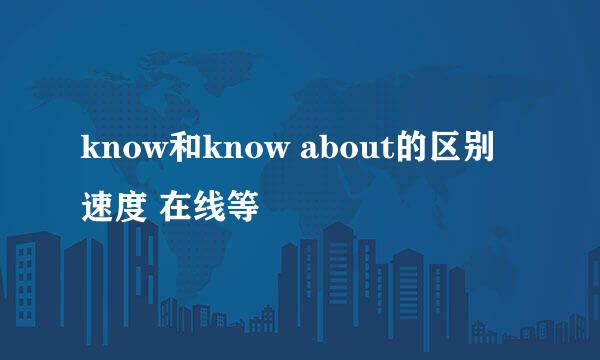know和know about的区别 速度 在线等