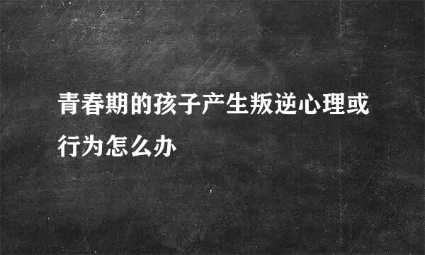 青春期的孩子产生叛逆心理或行为怎么办