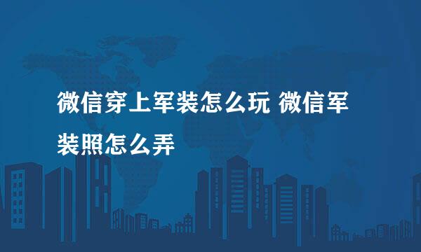 微信穿上军装怎么玩 微信军装照怎么弄