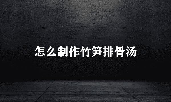 怎么制作竹笋排骨汤