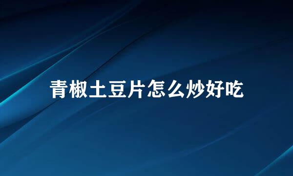 青椒土豆片怎么炒好吃