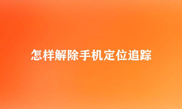 怎样解除手机定位追踪