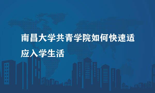 南昌大学共青学院如何快速适应入学生活